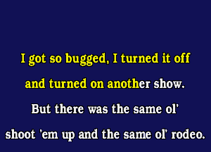 I got so bugged. I turned it off
and turned on another show.
But there was the same ol'

shoot 'em up and the same ol' rodeo.