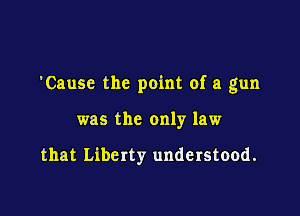 'Cause the point of a gun

was the only law

that Liberty understood.