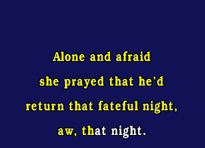 Alone and afraid

she prayed that he'd

return that fateful night.

aw. that night.