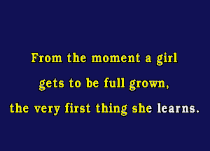 From the moment a girl

gets to be full grown.

the very first thing she learns.