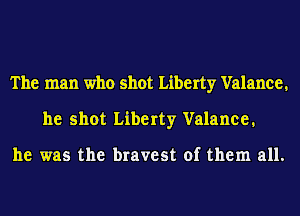 The man who shot Liberty Valance.
he shot Liberty Valance.

he was the bravest of them all.