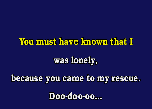 You must have known that I
was lonely.
because you came to my rescue.

Doo-doo-oo...