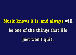 Music knows it is. and always will
be one of the things that life

just won't quit.