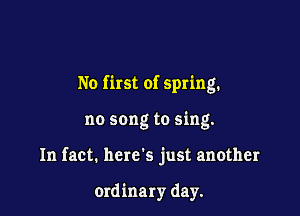 No first of spring.

no song to sing.
In fact. here's just another

ordinary day.