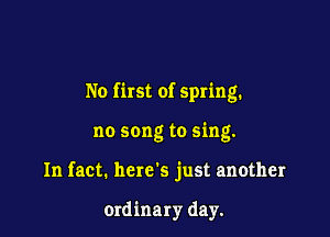 No first of spring.

no song to sing.
In fact. here's just another

ordinary day.