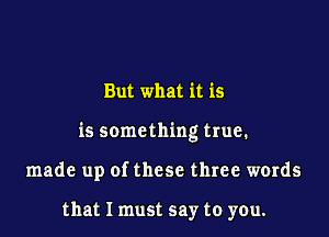 But what it is

is something true.

made up of these three words

that I must say to you.