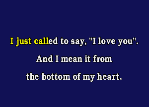 I just called to say. I love you.

And I mean it from

the bottom of my heart.
