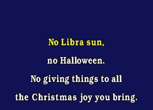 No Libra sun.
no Halloween.

No giving things to all

the Christmas joy you bring.