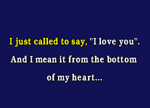 I just called to say. I love you.

And I mean it from the bottom

of my heart...