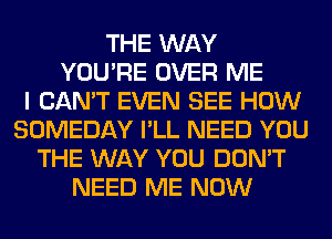 THE WAY
YOU'RE OVER ME
I CAN'T EVEN SEE HOW
SOMEDAY I'LL NEED YOU
THE WAY YOU DON'T
NEED ME NOW