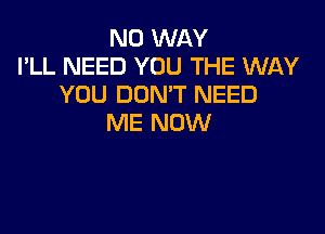 NO WAY
I'LL NEED YOU THE WAY
YOU DON'T NEED

ME NOW