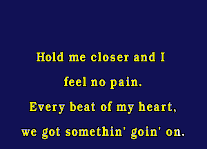 Hold me closer and I
feel no pain.

Every beat of my heart,

we got somethin' goin' on.