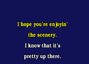 Ihope you're enjoyin'

the scenery.
I know that it's

pretty up there.