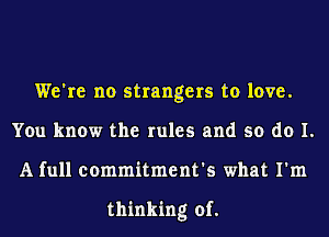 We're no strangers to love.
You know the rules and so do I.
A full commitment's what I'm

thinking of.