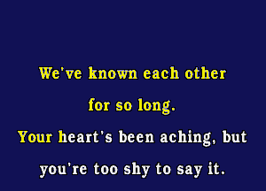 We've known each other

for so long.

Your heart's been aching. but

yowrc too shy to say it.