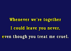 Whenever we're together
I could leave you never.

even though you treat me cruel.