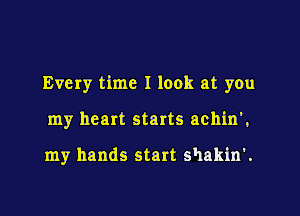 Every time I look at you

my heart starts achin'.

my hands start shakin'.