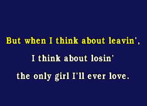 But when I think about leavin'.

I think about losin'

the only girl I'll ever love.