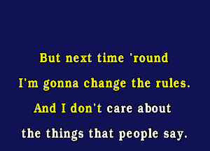 But next time 'round
I'm gonna change the rules.
And I don't care about

the things that people say.