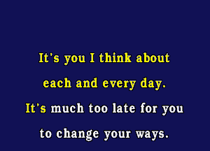 It's you I think about

each and every day.

It's much too late for you

to change your ways.