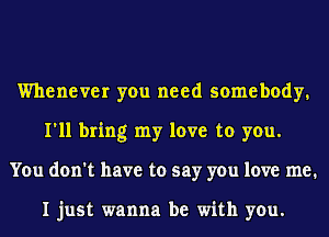 Whenever you need somebody.
I'll bring my love to you.
You don't have to say you love me.

I just wanna be with you.