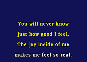 You will never know

just how good I feel.

The joy inside of me

makes me feel so real.