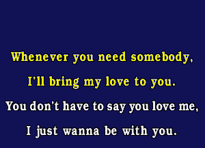 Whenever you need somebody,
I'll bring my love to you.
You don't have to say you love me.

I just wanna be with you.