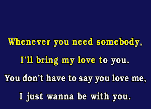 Whenever you need somebody,
I'll bring my love to you.
You don't have to say you love me.

I just wanna be with you.