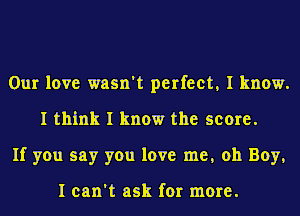 Our love wasn't perfect, I know.
I think I know the score.
If you say you love me, oh Boy,

I can't ask for more.