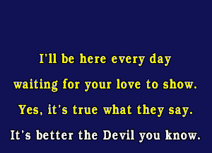 I'll be here every day
waiting for your love to show.
Yes, it's true what they say.

It's better the Devil you know.