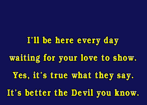 I'll be here every day
waiting for your love to show.
Yes, it's true what they say.
It's better the Devil you know.