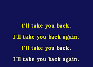 I'll take you back,

I'll take you back again.

I'll take you back.

I'll take you back again.