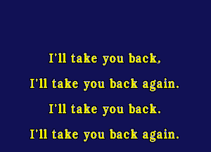 I'll take you back.
I'll take you back again.
I'll take you back.
I'll take you back again.