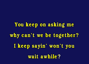 You keep on asking me

why can't we be together?

I keep sayin' won't you

wait awhile?