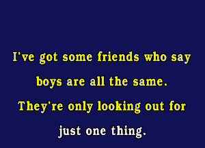 I've got some friends who say
boys are all the same.
They're only looking out for

just one thing.