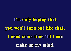 I'm only hoping that
you won't turn out like that.
I need some time 'til I can

make up my mind.