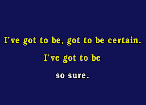 I've got to be. got to be certain.

I've got to be

50 sure.