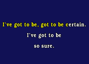 I've got to be. got to be certain.

I've got to be

50 sure.