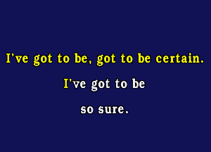 I've got to be. got to be certain.

I've got to be

50 sure.