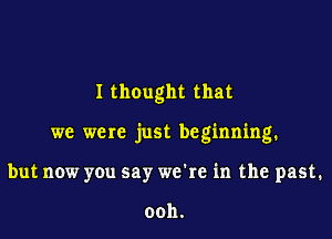 I thought that

we were just beginning.

but now you say we're in the past.

ooh.