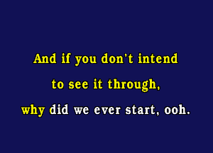 And if you don't intend

to see it through.

why did we ever start. ooh.