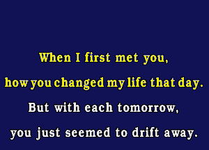 When I first met you,
how you changed my life that day.
But with each tomorrow.

you just seemed to drift away.