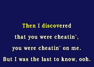 Then I discovered
that you were eheatin'.
you were eheatin' on me.

But I was the last to know. ooh.