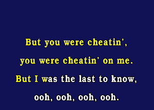 But you were cheatin',

you were cheatin' on me.

But I was the last to know.

ooh'ooh.ooh.ooh.