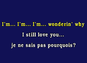 ..I'm... wonderin' why

I still love you...

je ne sais pas pourquois?