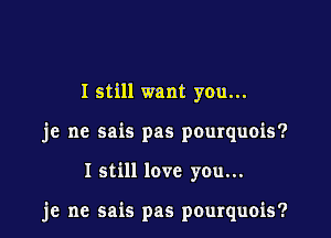 I still want you...

je ne sais pas pourquois?

I still love you...

je ne sais pas pourquois?