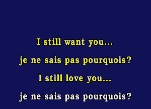 I still want you...
je ne sais pas pourquois?

I still love you...

je ne sais pas pourquois?