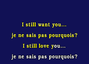 I still want you...
je ne sais pas pourquois?

I still love you...

je ne sais pas pourquois?