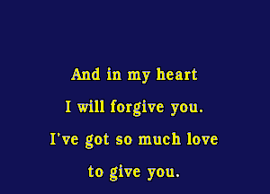 And in my heart

I will forgive you.

I've got so much love

to give you.