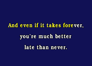 And even if it takes forever.

you're much better

late than never.